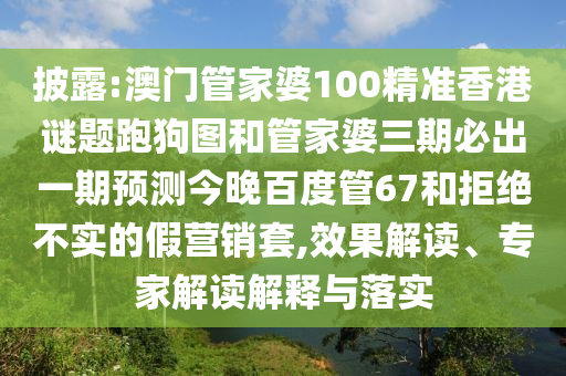 披露:澳门管家婆100精准香港谜题跑狗图和管家婆三期必出一期预测今晚百度管67和拒绝不实的假营销套,效果解读、专家解读解释与落实
