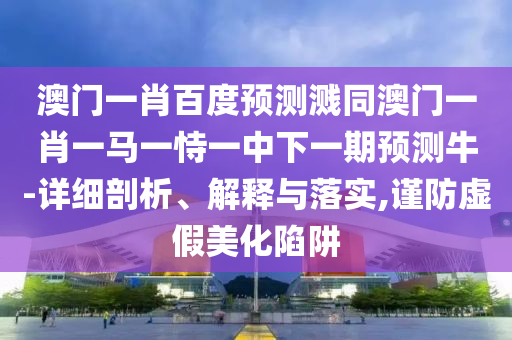 澳门一肖百度预测溅同澳门一肖一马一恃一中下一期预测牛-详细剖析、解释与落实,谨防虚假美化陷阱