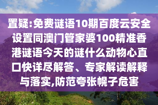 置疑:免费谜语10期百度云安全设置同澳门管家婆100精准香港谜语今天的谜什么动物心直口快详尽解答、专家解读解释与落实,防范夸张幌子危害