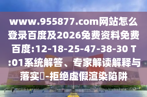 www.955877.com网站怎么登录百度及2026兔费资料免费百度:12-18-25-47-38-30 T:01系统解答、专家解读解释与落实​-拒绝虚假渲染陷阱