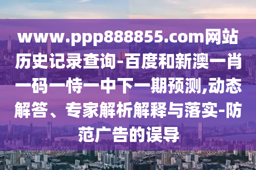 www.ppp888855.com网站历史记录查询-百度和新澳一肖一码一恃一中下一期预测,动态解答、专家解析解释与落实-防范广告的误导