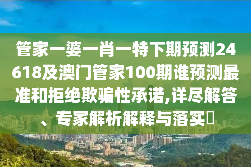 管家一婆一肖一特下期预测24618及澳门管家100期谁预测最准和拒绝欺骗性承诺,详尽解答、专家解析解释与落实​