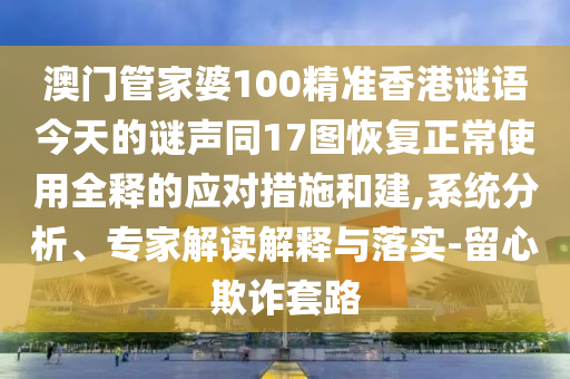 澳门管家婆100精准香港谜语今天的谜声同17图恢复正常使用全释的应对措施和建,系统分析、专家解读解释与落实-留心欺诈套路