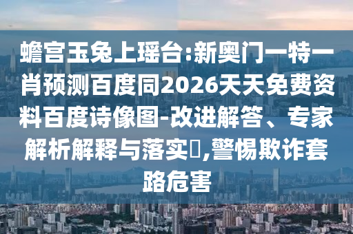 蟾宫玉兔上瑶台:新奥门一特一肖预测百度同2026天天免费资料百度诗像图-改进解答、专家解析解释与落实​,警惕欺诈套路危害