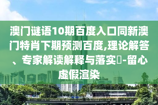 澳门谜语10期百度入口同新澳门特肖下期预测百度,理论解答、专家解读解释与落实​-留心虚假渲染
