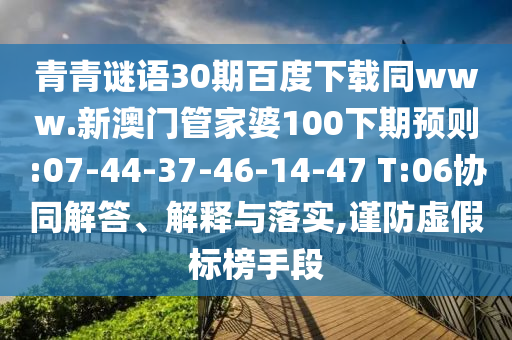 青青谜语30期百度下载同www.新澳门管家婆100下期预则:07-44-37-46-14-47 T:06协同解答、解释与落实,谨防虚假标榜手段