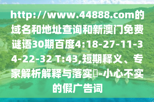 http://www.44888.com的域名和地址查询和新澳门免费谜语30期百度4:18-27-11-34-22-32 T:43,短期释义、专家解析解释与落实​-小心不实的假广告词