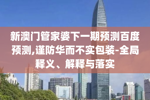 新澳门管家婆下一期预测百度预测,谨防华而不实包装-全局释义、解释与落实