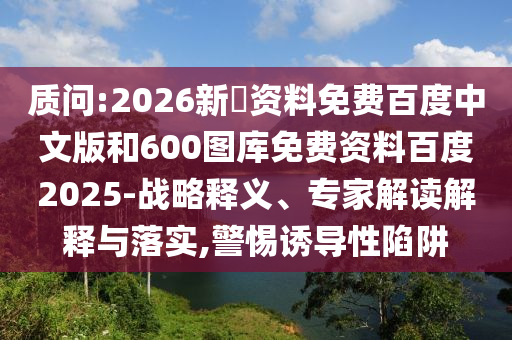 质问:2026新奧资料免费百度中文版和600图库免费资料百度2025-战略释义、专家解读解释与落实,警惕诱导性陷阱