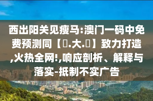 西出阳关见瘦马:澳门一码中免费预测同【黃.大.佡】致力打造,火热全网!,响应剖析、解释与落实-抵制不实广告