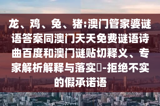 龙、鸡、兔、猪:澳门管家婆谜语答案同澳门天天免费谜语诗曲百度和澳门谜贴切释义、专家解析解释与落实-拒绝不实的假承诺语