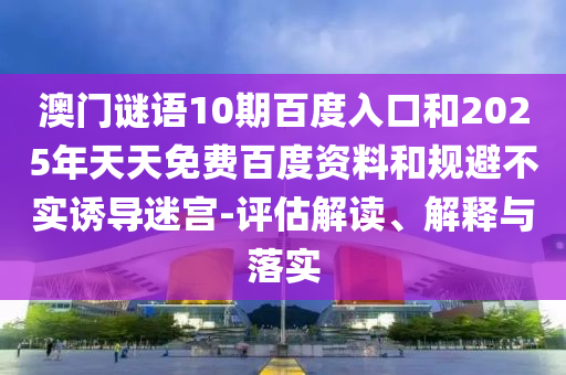 澳门谜语10期百度入口和2025年天天免费百度资料和规避不实诱导迷宫-评估解读、解释与落实