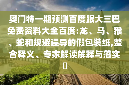 奥门特一期预测百度跟大三巴免费资料大全百度:龙、马、猴、蛇和规避误导的假包装纸,整合释义、专家解读解释与落实​
