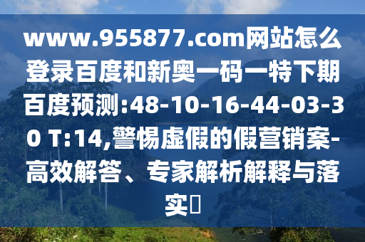 www.955877.com网站怎么登录百度和新奥一码一特下期百度预测:48-10-16-44-03-30 T:14,警惕虚假的假营销案-高效解答、专家解析解释与落实​