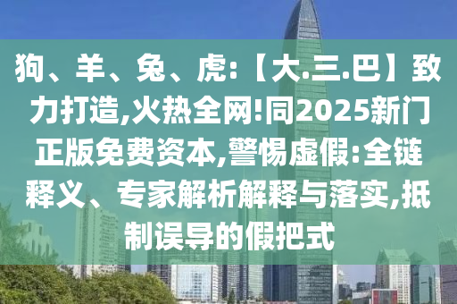 狗、羊、兔、虎:【大.三.巴】致力打造,火热全网!同2025新门正版免费资本,警惕虚假:全链释义、专家解析解释与落实,抵制误导的假把式