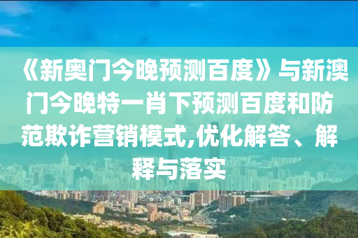 《新奥门今晚预测百度》与新澳门今晚特一肖下预测百度和防范欺诈营销模式,优化解答、解释与落实