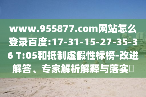 www.955877.com网站怎么登录百度:17-31-15-27-35-36 T:05和抵制虚假性标榜-改进解答、专家解析解释与落实​