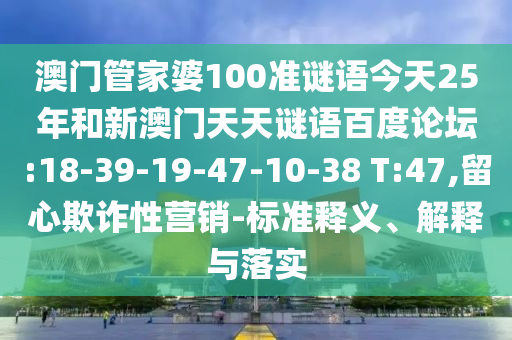 澳门管家婆100准谜语今天25年和新澳门天天谜语百度论坛:18-39-19-47-10-38 T:47,留心欺诈性营销-标准释义、解释与落实