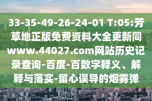 33-35-49-26-24-01 T:05:芳草地正版免费资料大全更新同www.44027.com网站历史记录查询-百度-百数字释义、解释与落实-留心误导的烟雾弹