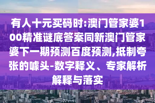 有人十元买码时:澳门管家婆100精准谜底答案同新澳门管家婆下一期预测百度预测,抵制夸张的噱头-数字释义、专家解析解释与落实