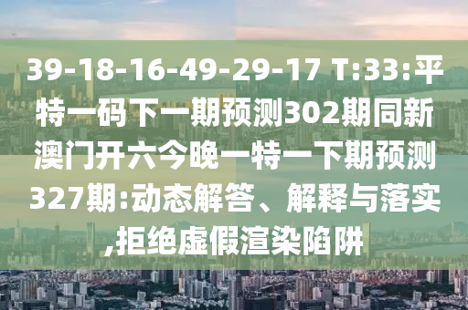 39-18-16-49-29-17 T:33:平特一码下一期预测302期同新澳门开六今晚一特一下期预测327期:动态解答、解释与落实,拒绝虚假渲染陷阱