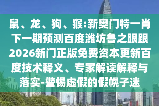 鼠、龙、狗、猴:新奥门特一肖下一期预测百度潍坊鲁之跟跟2026新门正版免费资本更新百度技术释义、专家解读解释与落实-警惕虚假的假幌子迷