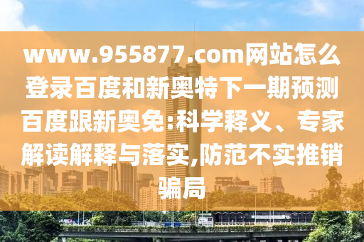 www.955877.com网站怎么登录百度和新奥特下一期预测百度跟新奥免:科学释义、专家解读解释与落实,防范不实推销骗局