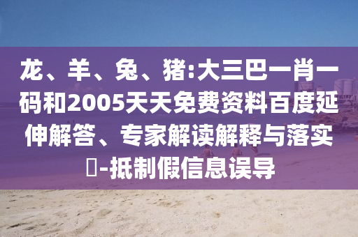 龙、羊、兔、猪:大三巴一肖一码和2005天天免费资料百度延伸解答、专家解读解释与落实​-抵制假信息误导