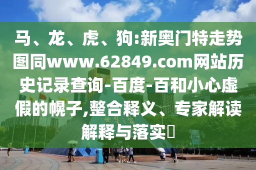 马、龙、虎、狗:新奥门特走势图同www.62849.com网站历史记录查询-百度-百和小心虚假的幌子,整合释义、专家解读解释与落实​