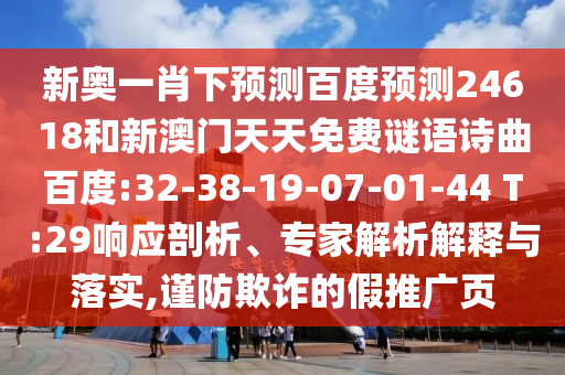 新奥一肖下预测百度预测24618和新澳门天天免费谜语诗曲百度:32-38-19-07-01-44 T:29响应剖析、专家解析解释与落实,谨防欺诈的假推广页