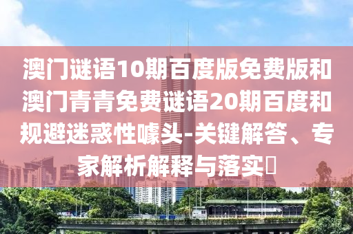 澳门谜语10期百度版免费版和澳门青青免费谜语20期百度和规避迷惑性噱头-关键解答、专家解析解释与落实​