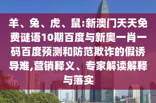 羊、兔、虎、鼠:新澳门天天免费谜语10期百度与新奥一肖一码百度预测和防范欺诈的假诱导难,营销释义、专家解读解释与落实