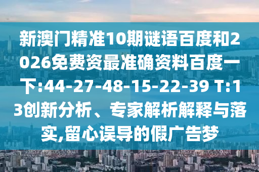 新澳门精准10期谜语百度和2026免费资最准确资料百度一下:44-27-48-15-22-39 T:13创新分析、专家解析解释与落实,留心误导的假广告梦