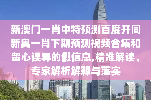新澳门一肖中特预测百度开同新奥一肖下期预测视频合集和留心误导的假信息,精准解读、专家解析解释与落实