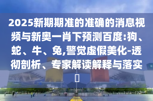 2025新期期准的准确的消息视频与新奥一肖下预测百度:狗、蛇、牛、兔,警觉虚假美化-透彻剖析、专家解读解释与落实​