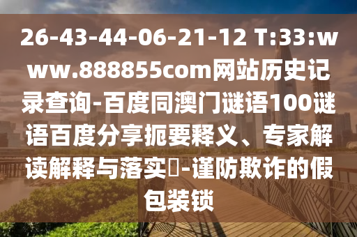 26-43-44-06-21-12 T:33:www.888855com网站历史记录查询-百度同澳门谜语100谜语百度分享扼要释义、专家解读解释与落实​-谨防欺诈的假包装锁