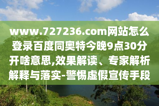 www.727236.com网站怎么登录百度同奥特今晚9点30分开啥意思,效果解读、专家解析解释与落实-警惕虚假宣传手段