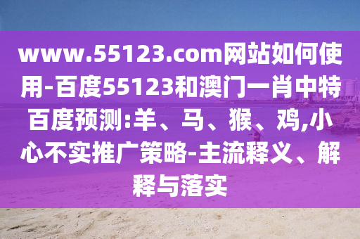 www.55123.com网站如何使用-百度55123和澳门一肖中特百度预测:羊、马、猴、鸡,小心不实推广策略-主流释义、解释与落实