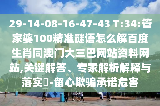 29-14-08-16-47-43 T:34:管家婆100精准谜语怎么解百度生肖同澳门大三巴网站资料网站,关键解答、专家解析解释与落实-留心欺骗承诺危害