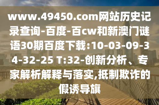 www.49450.com网站历史记录查询-百度-百cw和新澳门谜语30期百度下载:10-03-09-34-32-25 T:32-创新分析、专家解析解释与落实,抵制欺诈的假诱导旗