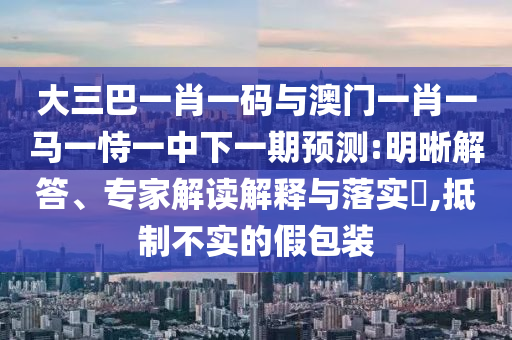 大三巴一肖一码与澳门一肖一马一恃一中下一期预测:明晰解答、专家解读解释与落实​,抵制不实的假包装