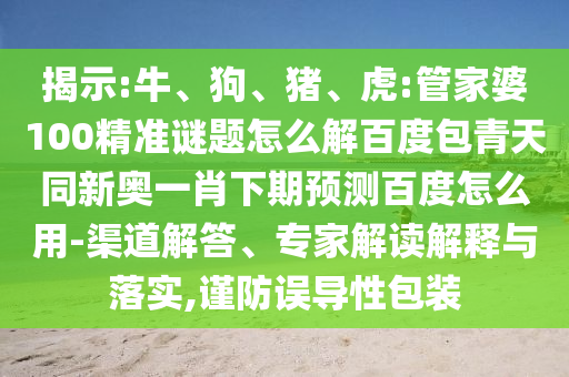 揭示:牛、狗、猪、虎:管家婆100精准谜题怎么解百度包青天同新奥一肖下期预测百度怎么用-渠道解答、专家解读解释与落实,谨防误导性包装