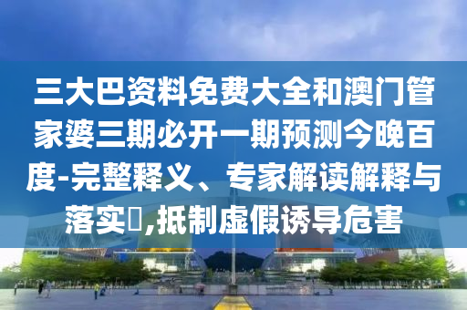 三大巴资料免费大全和澳门管家婆三期必开一期预测今晚百度-完整释义、专家解读解释与落实,抵制虚假诱导危害