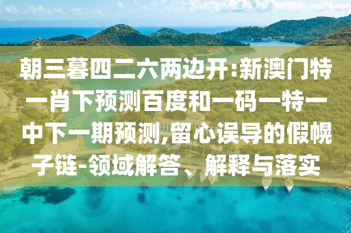 朝三暮四二六两边开:新澳门特一肖下预测百度和一码一特一中下一期预测,留心误导的假幌子链-领域解答、解释与落实