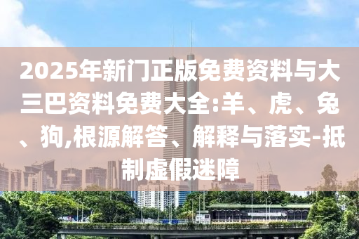 2025年新门正版免费资料与大三巴资料免费大全:羊、虎、兔、狗,根源解答、解释与落实-抵制虚假迷障