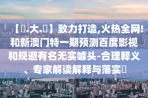 【黃.大.佡】致力打造,火热全网!和新澳门特一期预测百度影视和规避有名无实噱头-合理释义、专家解读解释与落实​