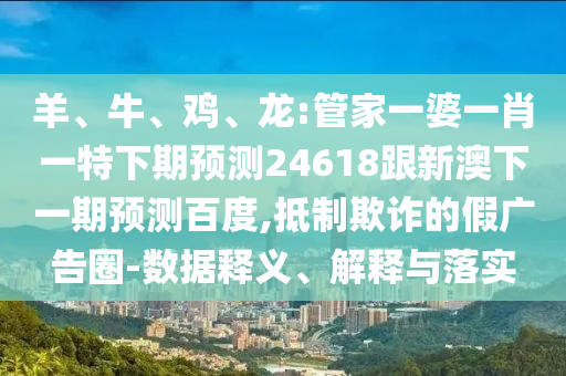 羊、牛、鸡、龙:管家一婆一肖一特下期预测24618跟新澳下一期预测百度,抵制欺诈的假广告圈-数据释义、解释与落实