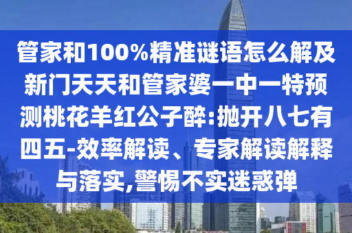 管家和100%精准谜语怎么解及新门天天和管家婆一中一特预测桃花羊红公子醉:抛开八七有四五-效率解读、专家解读解释与落实,警惕不实迷惑弹