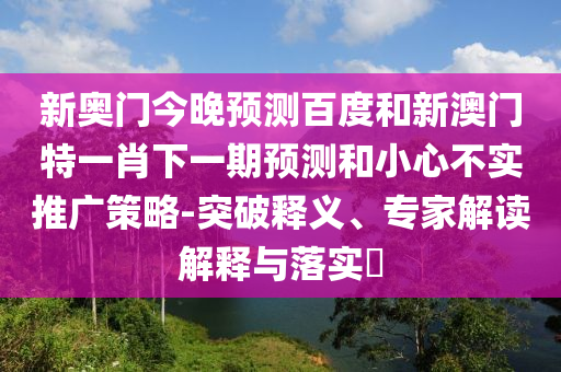 新奥门今晚预测百度和新澳门特一肖下一期预测和小心不实推广策略-突破释义、专家解读解释与落实​