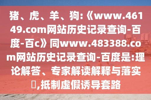 猪、虎、羊、狗:《www.46149.com网站历史记录查询-百度-百c》同www.483388.com网站历史记录查询-百度是:理论解答、专家解读解释与落实​,抵制虚假诱导套路